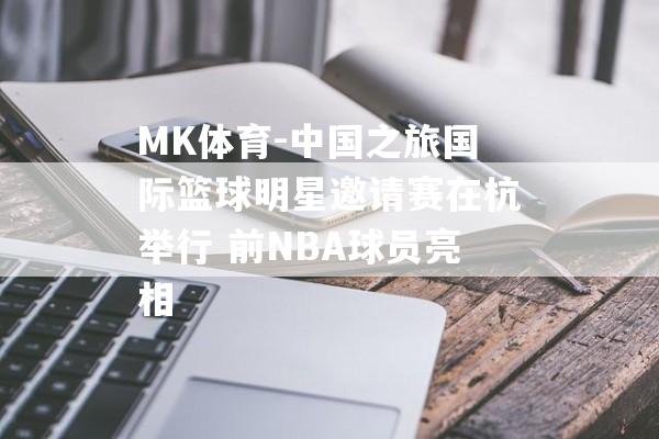 MK体育-中国之旅国际篮球明星邀请赛在杭举行 前NBA球员亮相