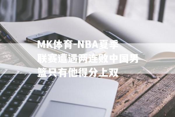 MK体育-NBA夏季联赛遭遇两连败中国男篮只有他得分上双